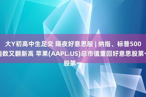 大Y初高中生足交 隔夜好意思股 | 纳指、标普500指数又翻新高 苹果(AAPL.US)总市值重回好意思股第一