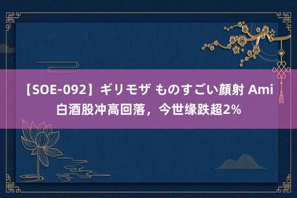 【SOE-092】ギリモザ ものすごい顔射 Ami 白酒股冲高回落，今世缘跌超2%