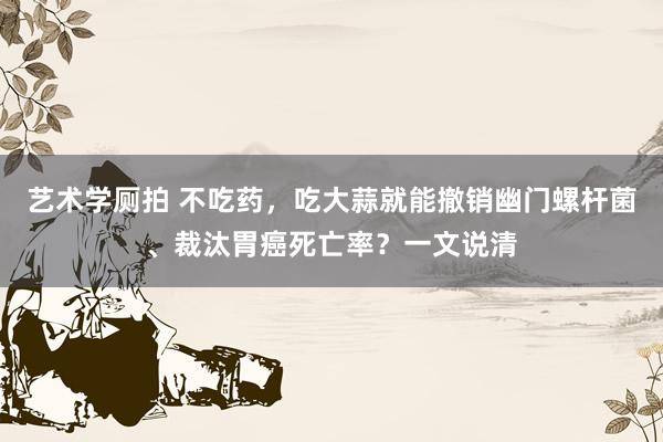 艺术学厕拍 不吃药，吃大蒜就能撤销幽门螺杆菌、裁汰胃癌死亡率？一文说清