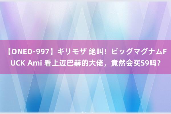 【ONED-997】ギリモザ 絶叫！ビッグマグナムFUCK Ami 看上迈巴赫的大佬，竟然会买S9吗？