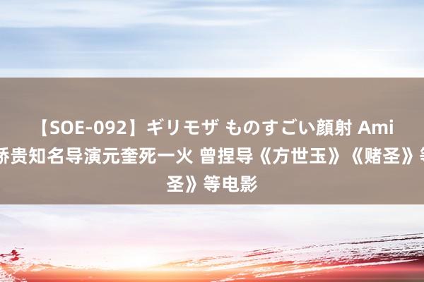 【SOE-092】ギリモザ ものすごい顔射 Ami 成龙骄贵知名导演元奎死一火 曾捏导《方世玉》《赌圣》等电影