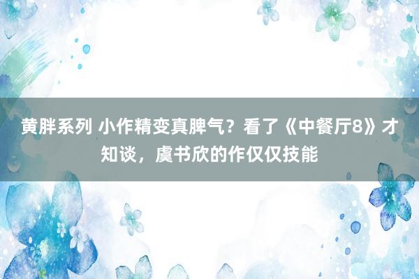 黄胖系列 小作精变真脾气？看了《中餐厅8》才知谈，虞书欣的作仅仅技能