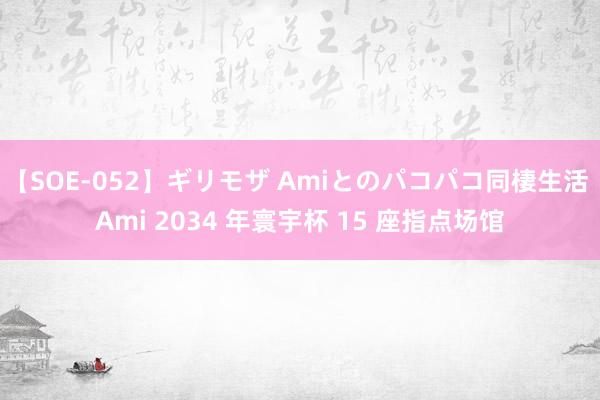 【SOE-052】ギリモザ Amiとのパコパコ同棲生活 Ami 2034 年寰宇杯 15 座指点场馆