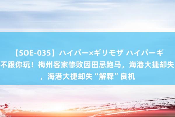 【SOE-035】ハイパー×ギリモザ ハイパーギリモザ Ami 不跟你玩！梅州客家惨败因田忌跑马，海港大捷却失“解释”良机