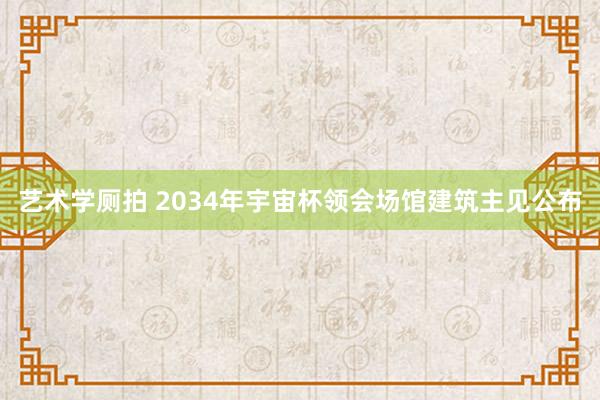 艺术学厕拍 2034年宇宙杯领会场馆建筑主见公布