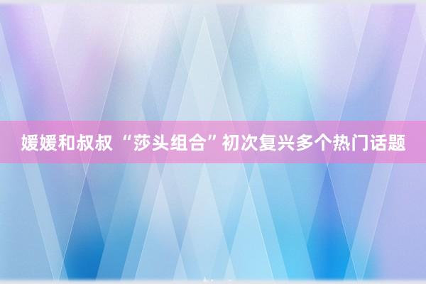 媛媛和叔叔 “莎头组合”初次复兴多个热门话题