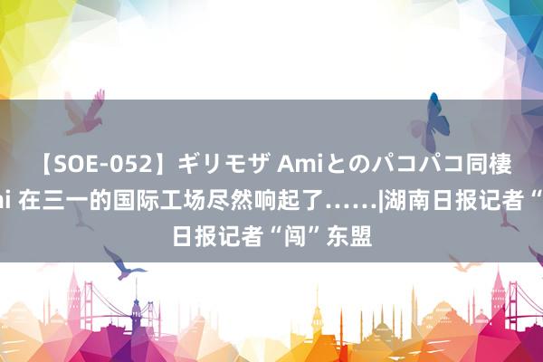 【SOE-052】ギリモザ Amiとのパコパコ同棲生活 Ami 在三一的国际工场尽然响起了……|湖南日报记者“闯”东盟