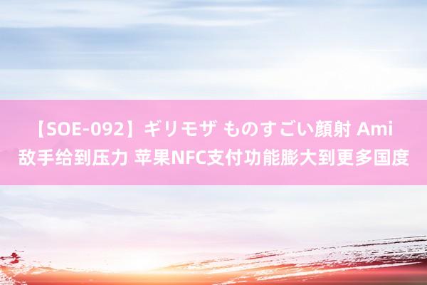 【SOE-092】ギリモザ ものすごい顔射 Ami 敌手给到压力 苹果NFC支付功能膨大到更多国度