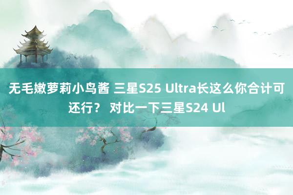 无毛嫩萝莉小鸟酱 三星S25 Ultra长这么你合计可还行？ 对比一下三星S24 Ul