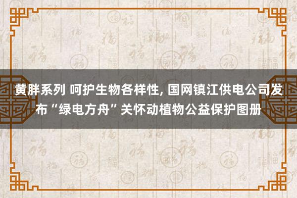 黄胖系列 呵护生物各样性， 国网镇江供电公司发布“绿电方舟”关怀动植物公益保护图册