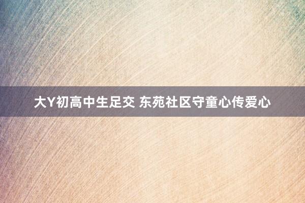 大Y初高中生足交 东苑社区守童心传爱心