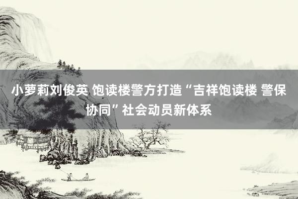 小萝莉刘俊英 饱读楼警方打造“吉祥饱读楼 警保协同”社会动员新体系