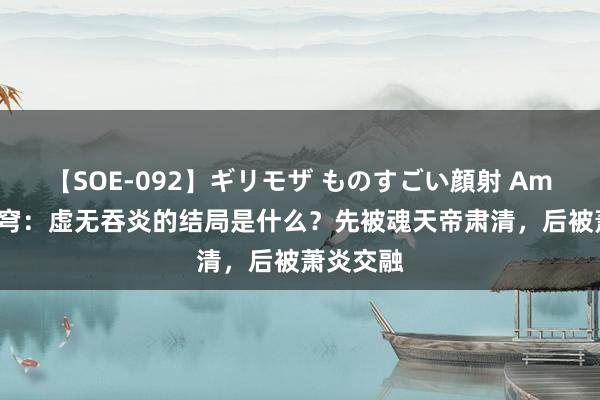 【SOE-092】ギリモザ ものすごい顔射 Ami 斗破天穹：虚无吞炎的结局是什么？先被魂天帝肃清，后被萧炎交融