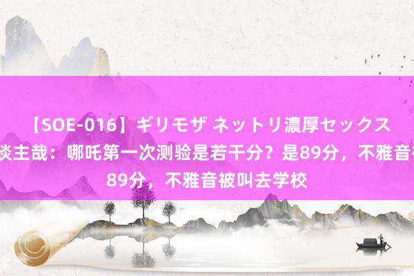 【SOE-016】ギリモザ ネットリ濃厚セックス Ami 非东谈主哉：哪吒第一次测验是若干分？是89分，不雅音被叫去学校