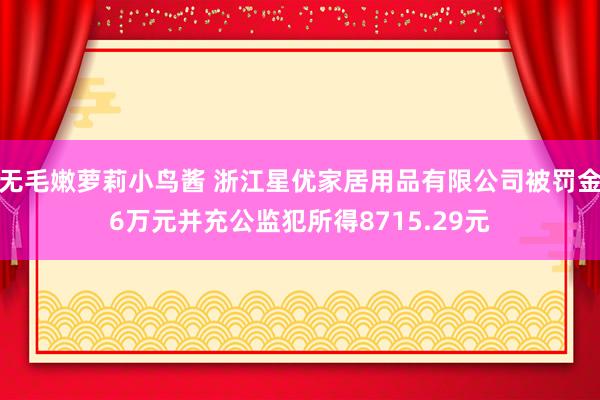 无毛嫩萝莉小鸟酱 浙江星优家居用品有限公司被罚金6万元并充公监犯所得8715.29元