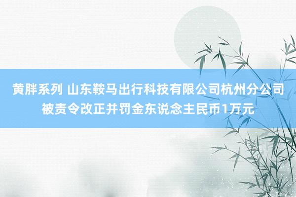 黄胖系列 山东鞍马出行科技有限公司杭州分公司被责令改正并罚金东说念主民币1万元