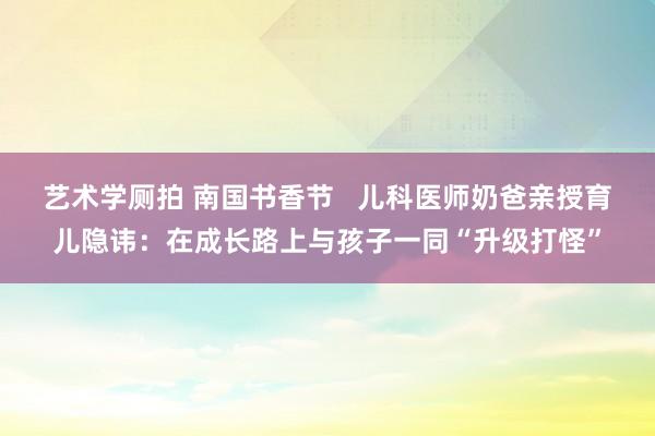 艺术学厕拍 南国书香节   儿科医师奶爸亲授育儿隐讳：在成长路上与孩子一同“升级打怪”