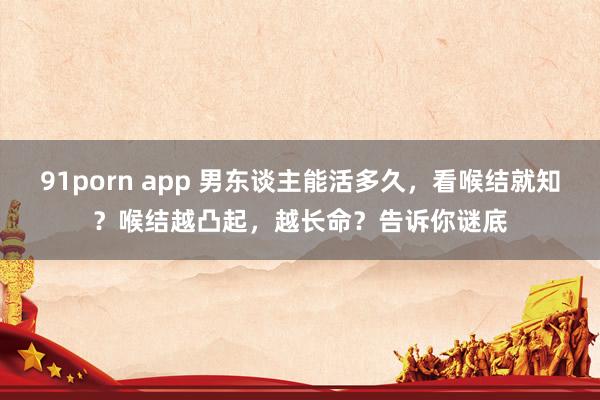 91porn app 男东谈主能活多久，看喉结就知？喉结越凸起，越长命？告诉你谜底