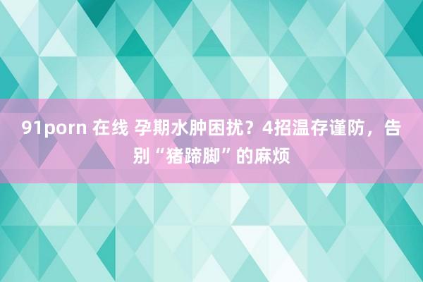 91porn 在线 孕期水肿困扰？4招温存谨防，告别“猪蹄脚”的麻烦