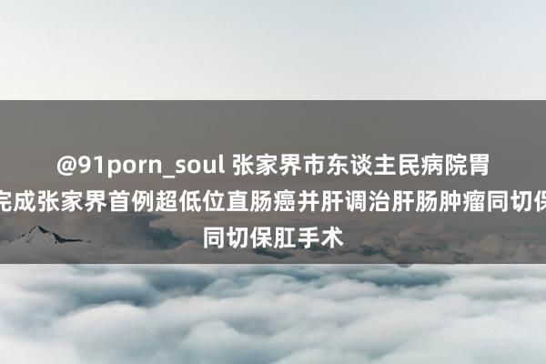 @91porn_soul 张家界市东谈主民病院胃肠外科完成张家界首例超低位直肠癌并肝调治肝肠肿瘤同切保肛手术