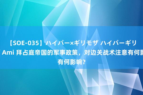 【SOE-035】ハイパー×ギリモザ ハイパーギリモザ Ami 拜占庭帝国的军事政策，对边关战术注意有何影响？