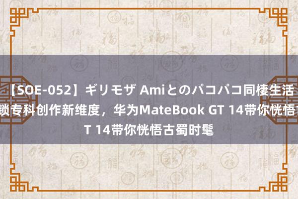 【SOE-052】ギリモザ Amiとのパコパコ同棲生活 Ami 解锁专科创作新维度，华为MateBook GT 14带你恍悟古蜀时髦