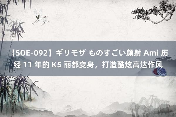 【SOE-092】ギリモザ ものすごい顔射 Ami 历经 11 年的 K5 丽都变身，打造酷炫高达作风