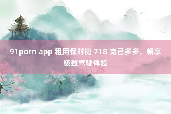 91porn app 租用保时捷 718 克己多多，畅享极致驾驶体验