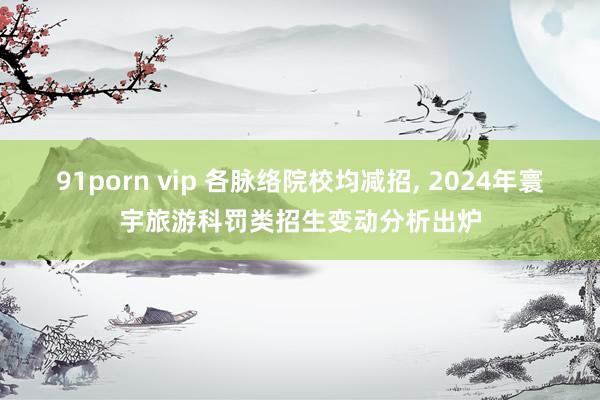 91porn vip 各脉络院校均减招， 2024年寰宇旅游科罚类招生变动分析出炉