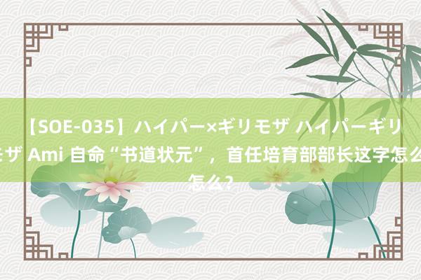 【SOE-035】ハイパー×ギリモザ ハイパーギリモザ Ami 自命“书道状元”，首任培育部部长这字怎么？