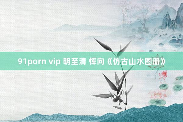 91porn vip 明至清 恽向《仿古山水图册》