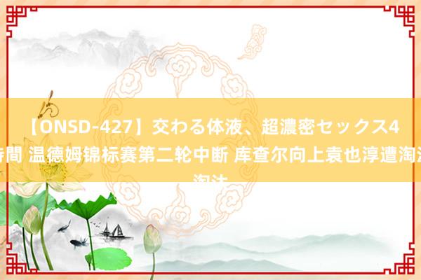 【ONSD-427】交わる体液、超濃密セックス4時間 温德姆锦标赛第二轮中断 库查尔向上袁也淳遭淘汰