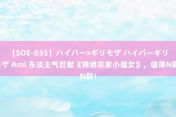 【SOE-035】ハイパー×ギリモザ ハイパーギリモザ Ami 东谈主气巨献《锦绣农家小福女》，值得N刷！