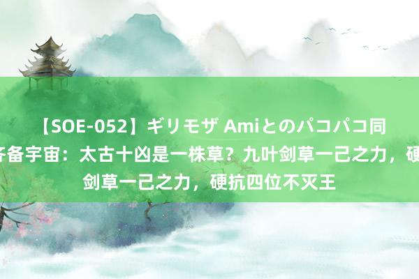 【SOE-052】ギリモザ Amiとのパコパコ同棲生活 Ami 齐备宇宙：太古十凶是一株草？九叶剑草一己之力，硬抗四位不灭王