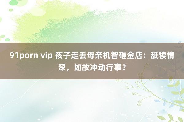 91porn vip 孩子走丢母亲机智砸金店：舐犊情深，如故冲动行事？