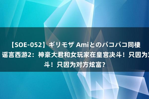 【SOE-052】ギリモザ Amiとのパコパコ同棲生活 Ami 谣言西游2：神豪大君和女玩家在皇宫决斗！只因为对方炫富？