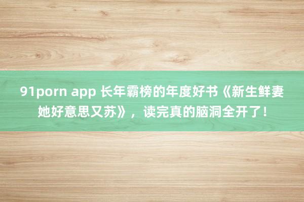 91porn app 长年霸榜的年度好书《新生鲜妻她好意思又苏》，读完真的脑洞全开了！