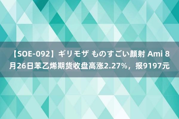 【SOE-092】ギリモザ ものすごい顔射 Ami 8月26日苯乙烯期货收盘高涨2.27%，报9197元