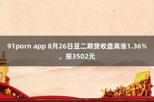 91porn app 8月26日豆二期货收盘高涨1.36%，报3502元