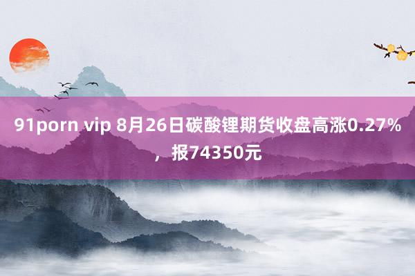 91porn vip 8月26日碳酸锂期货收盘高涨0.27%，报74350元