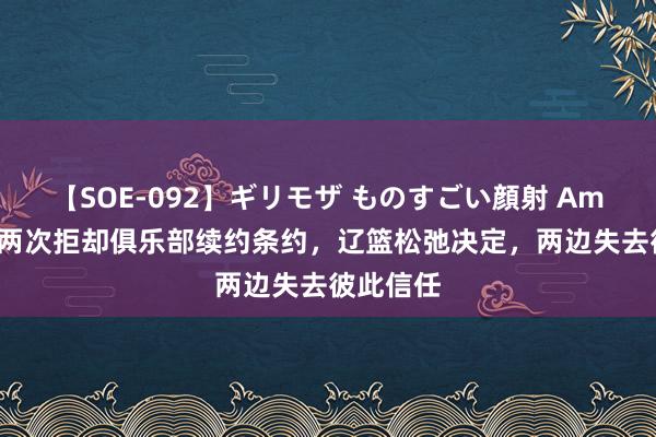 【SOE-092】ギリモザ ものすごい顔射 Ami 郭艾伦两次拒却俱乐部续约条约，辽篮松弛决定，两边失去彼此信任