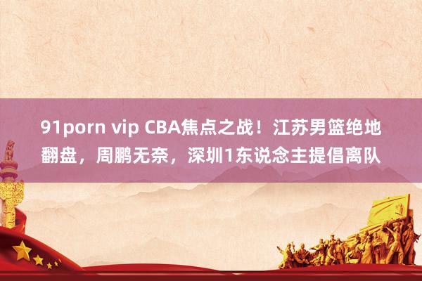 91porn vip CBA焦点之战！江苏男篮绝地翻盘，周鹏无奈，深圳1东说念主提倡离队