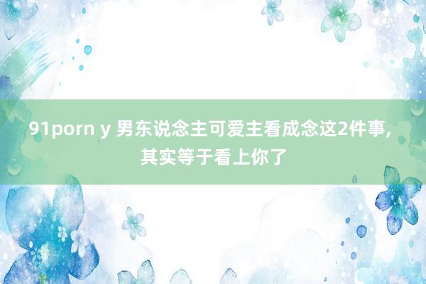 91porn y 男东说念主可爱主看成念这2件事， 其实等于看上你了