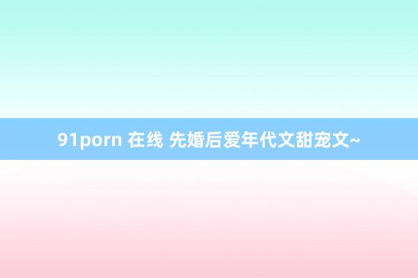 91porn 在线 先婚后爱年代文甜宠文~