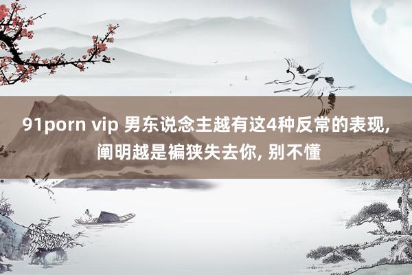 91porn vip 男东说念主越有这4种反常的表现， 阐明越是褊狭失去你， 别不懂