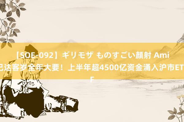 【SOE-092】ギリモザ ものすごい顔射 Ami 已达客岁全年大要！上半年超4500亿资金涌入沪市ETF