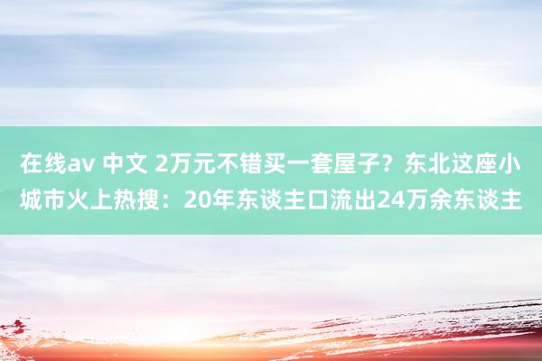 在线av 中文 2万元不错买一套屋子？东北这座小城市火上热搜：20年东谈主口流出24万余东谈主