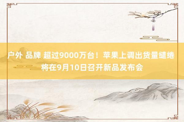 户外 品牌 超过9000万台！苹果上调出货量缱绻 将在9月10日召开新品发布会