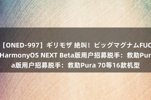 【ONED-997】ギリモザ 絶叫！ビッグマグナムFUCK Ami 华为官宣HarmonyOS NEXT Beta版用户招募脱手：救助Pura 70等16款机型