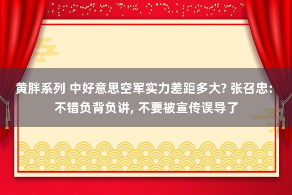 黄胖系列 中好意思空军实力差距多大? 张召忠: 不错负背负讲， 不要被宣传误导了